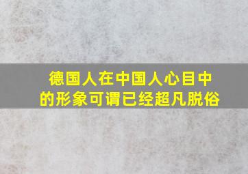 德国人在中国人心目中的形象可谓已经超凡脱俗