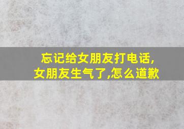 忘记给女朋友打电话,女朋友生气了,怎么道歉