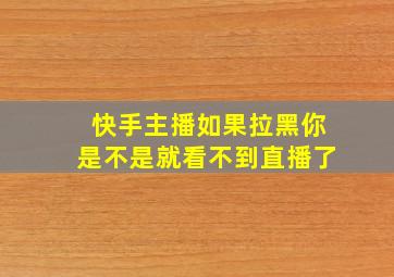 快手主播如果拉黑你是不是就看不到直播了