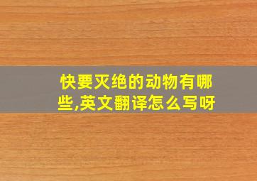 快要灭绝的动物有哪些,英文翻译怎么写呀