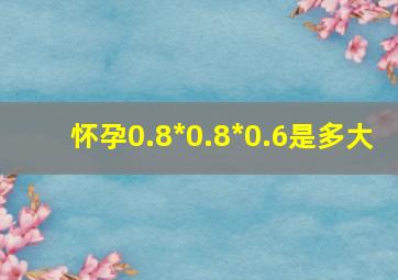 怀孕0.8*0.8*0.6是多大