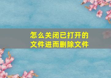 怎么关闭已打开的文件进而删除文件