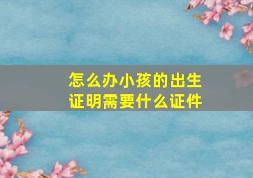 怎么办小孩的出生证明需要什么证件