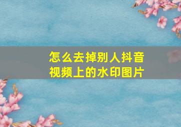 怎么去掉别人抖音视频上的水印图片