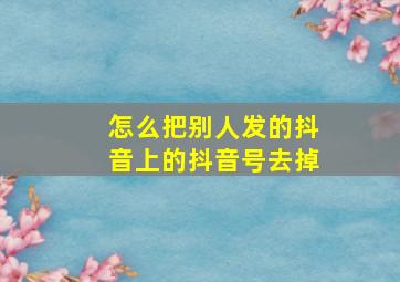 怎么把别人发的抖音上的抖音号去掉