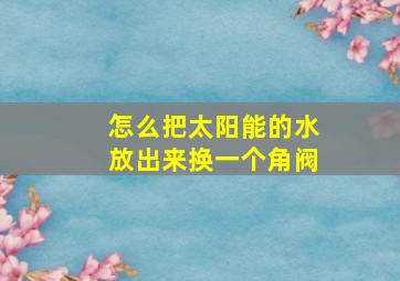 怎么把太阳能的水放出来换一个角阀