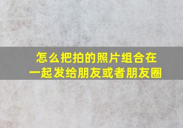 怎么把拍的照片组合在一起发给朋友或者朋友圈