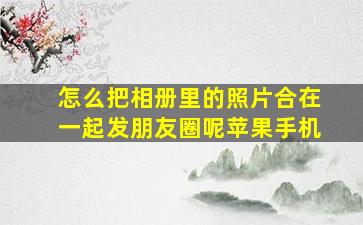 怎么把相册里的照片合在一起发朋友圈呢苹果手机