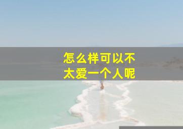 怎么样可以不太爱一个人呢