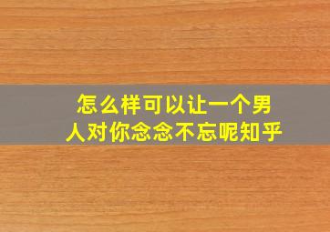 怎么样可以让一个男人对你念念不忘呢知乎