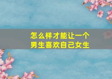 怎么样才能让一个男生喜欢自己女生