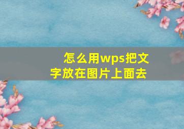 怎么用wps把文字放在图片上面去