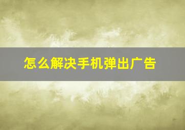 怎么解决手机弹出广告