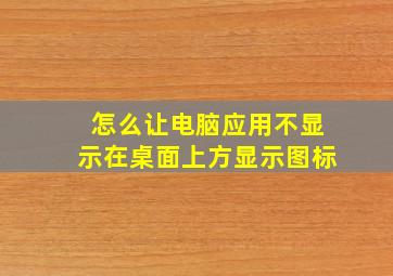 怎么让电脑应用不显示在桌面上方显示图标