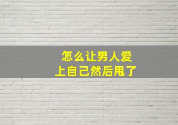 怎么让男人爱上自己然后甩了