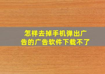 怎样去掉手机弹出广告的广告软件下载不了