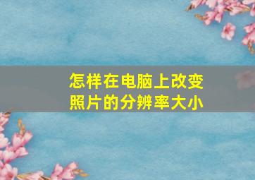 怎样在电脑上改变照片的分辨率大小