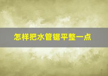 怎样把水管锯平整一点