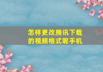 怎样更改腾讯下载的视频格式呢手机