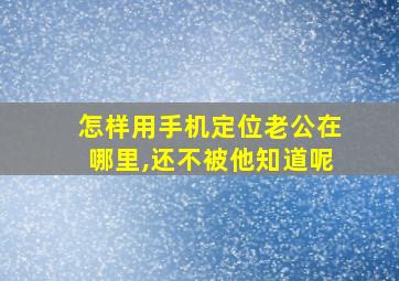 怎样用手机定位老公在哪里,还不被他知道呢