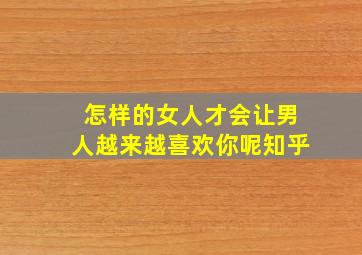 怎样的女人才会让男人越来越喜欢你呢知乎