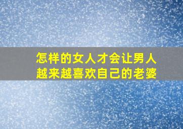 怎样的女人才会让男人越来越喜欢自己的老婆