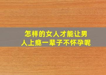 怎样的女人才能让男人上瘾一辈子不怀孕呢