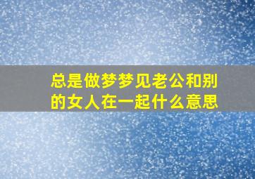 总是做梦梦见老公和别的女人在一起什么意思