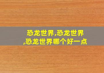 恐龙世界,恐龙世界,恐龙世界哪个好一点