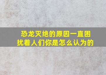 恐龙灭绝的原因一直困扰着人们你是怎么认为的