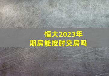 恒大2023年期房能按时交房吗