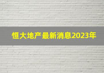 恒大地产最新消息2023年