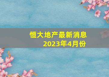 恒大地产最新消息2023年4月份