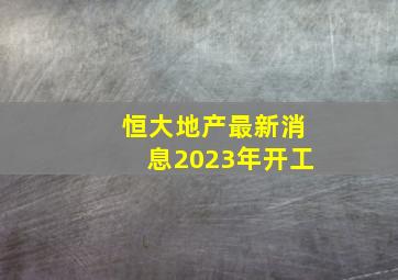 恒大地产最新消息2023年开工