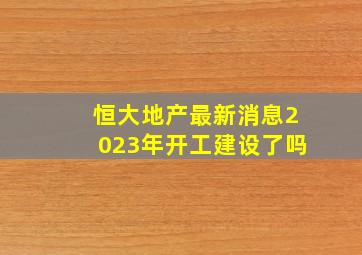 恒大地产最新消息2023年开工建设了吗