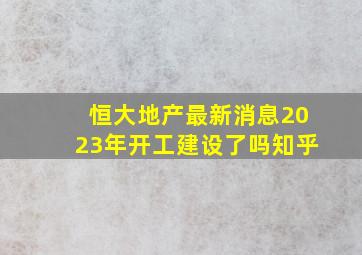 恒大地产最新消息2023年开工建设了吗知乎