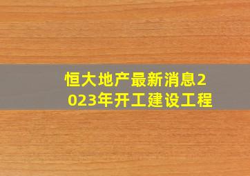 恒大地产最新消息2023年开工建设工程