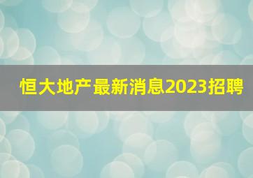 恒大地产最新消息2023招聘