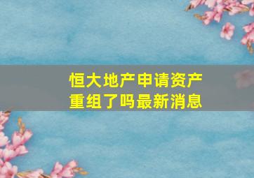 恒大地产申请资产重组了吗最新消息