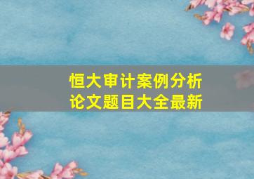 恒大审计案例分析论文题目大全最新