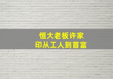 恒大老板许家印从工人到首富