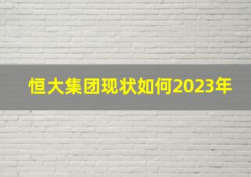 恒大集团现状如何2023年