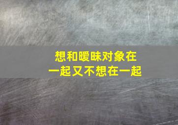 想和暧昧对象在一起又不想在一起