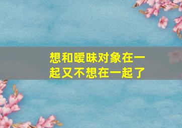 想和暧昧对象在一起又不想在一起了