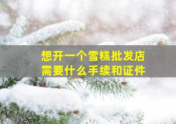 想开一个雪糕批发店需要什么手续和证件