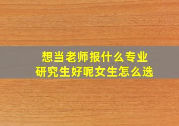 想当老师报什么专业研究生好呢女生怎么选