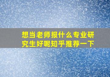 想当老师报什么专业研究生好呢知乎推荐一下