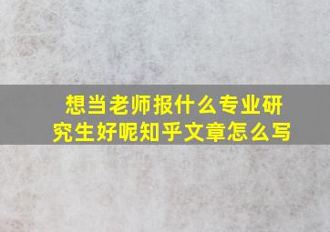 想当老师报什么专业研究生好呢知乎文章怎么写