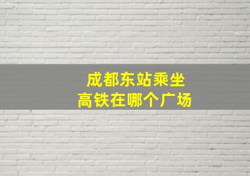 成都东站乘坐高铁在哪个广场