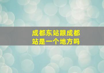 成都东站跟成都站是一个地方吗